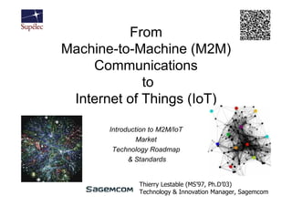 From
Machine-to-Machine (M2M)
    Communications
             to
 Internet of Things (IoT)

       Introduction to M2M/IoT
                Market
        Technology Roadmap
             & Standards


                Thierry Lestable (MS’97, Ph.D’03)
                Technology & Innovation Manager, Sagemcom
 