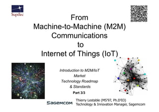 From
Machine-to-Machine (M2M)
    Communications
             to
 Internet of Things (IoT)

       Introduction to M2M/IoT
               Market
        Technology Roadmap
             & Standards
              Part 3/3

                Thierry Lestable (MS’97, Ph.D’03)
                Technology & Innovation Manager, Sagemcom
 