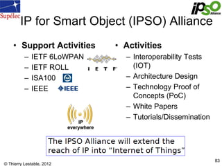 © Thierry Lestable, 2012
83
IP for Smart Object (IPSO) Alliance
• Support Activities
– IETF 6LoWPAN
– IETF ROLL
– ISA100
–...