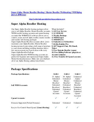 Super Alpha Master Reseller Hosting | Master Reseller Webhosting | WHMplug
Just at 200$/year
http://unlimitedsuperalphahosting.wordpress.com
Super Alpha Reseller Hosting
Our Super Alpha Reseller hosting packages allow
you to sell Alpha Reseller, Master Reseller accounts,
WHM reseller hosting accounts and cpanel hosting
accounts.Our WHMPLUG software allows you to
control, create and sell alpha reseller, master reseller
and reseller web hosting packages.
Super Alpha Master Reseller accounts allow you to
maximize your Alpha Reseller, Master Reseller
hosting income by providing a full range of products
to your clients including reselling domains with a
free enom account you ll get from us with every
Super Alpha Reseller Package.
Super Alpha Reseller WHM hosting accounts are
perfect for beginner and experienced Super Alpha
Master hosting businesses. Make sure you checkout
all of our Alpha Hosting addons listed below.
Whats Included?
1. 4-8 Core Servers
2. 12 GB RAM
3. Weekly Backups
4. WHM/Capel
5. WHMPLUG
6. Fantastico or Softaculous
7. RvSite Builder Pro
8. 24/7 Support Chat, IM, Email,
Ticket
9. Free Domain Reseller (enom)
10. Free Billing Software (phpcoin or
Account Labplus)
11. Free Transfer 20 Cpanel account.
Package Specifications
Package Specifications SAR-1 SAR-2 SAR-3
Sell WHM Accounts
15- Alpha/
Unlimited
Master
Reseller/
Unlimited
Resellers/
Unlimited
Cpanel
Accounts
30- Alpha/
Unlimited
Master
Reseller/
Unlimited
Resellers/
Unlimited
Cpanel
Accounts
Unlimited
Alpha/
Unlimited
Master
Reseller/
Unlimited
Resellers/
Unlimited
Cpanel
Accounts
Cpanel Accounts
Domains Supported (Parked Domains) Unlimited Unlimited Unlimited
Easy to Use Control Panel Cpanel [Linux Hosting]
 