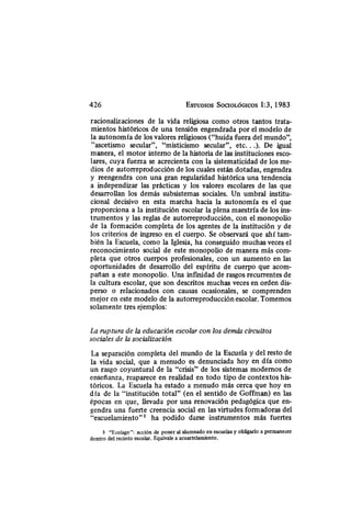 426 ESTUDIOS SOCIOLÓGICOS 1:3, 1983
racionalizaciones de la vida religiosa como otros tantos trata-
mientos históricos de una tensión engendrada por el modelo de
la autonomía de los valores religiosos ("huida fuera del mundo",
"ascetismo secular", "misticismo secular", etc...). De igual
manera, el motor interno de la historia de las instituciones esco-
lares, cuya fuerza se acrecienta con la sistematicidad de los me-
dios de autorreproducción de los cuales están dotadas, engendra
y reengendra con una gran regularidad histórica una tendencia
a independizar las prácticas y los valores escolares de las que
desarrollan los demás subsistemas sociales. Un umbral institu-
cional decisivo en esta marcha hacia la autonomía es el que
proporciona a la institución escolar la plena maestría de los ins-
trumentos y las reglas de autorreproducción, con el monopolio
de la formación completa de los agentes de la institución y de
los criterios de ingreso en el cuerpo. Se observará que ahí tam-
bién la Escuela, como la Iglesia, ha conseguido muchas veces el
reconocimiento social de este monopolio de manera más com-
pleta que otros cuerpos profesionales, con un aumento en las
oportunidades de desarrollo del espíritu de cuerpo que acom-
pañan a este monopolio. Una infinidad de rasgos recurrentes de
la cultura escolar, que son descritos muchas veces en orden dis-
perso o relacionados con causas ocasionales, se comprenden
mejor en este modelo de la autorreproducción escolar. Tomemos
solamente tres ejemplos:
La ruptura de la educación escolar con los demás circuitos
sociales de la socialización
La separación completa del mundo de la Escuela y del resto de
la vida social, que a menudo es denunciada hoy en día como
un rasgo coyuntural de la "crisis" de los sistemas modernos de
enseñanza, reaparece en realidad en todo tipo de contextos his-
tóricos. La Escuela ha estado a menudo más cerca que hoy en
día de la "institución total" (en el sentido de Goffman) en las
épocas en que, llevada por una renovación pedagógica que en-
gendra una fuerte creencia social en las virtudes formadoras del
"escuelamiento"2
ha podido darse instrumentos más fuertes
2 "Ecolage": acción de poner al alumnado en escuelas y obligarlo a permanecer
dentro del recinto escolar. Equivale a acuartelamiento.
 