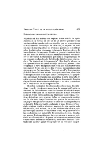 PASSERON : TEORÍA D E L A REPRODUCCIÓN SOCIAL 429
E L M O D E L O D E L A REPRODUCCIÓN SOCIAL
Podemos ser más breves con respecto a este modelo de repro-
ducción en la medida en que es de un empleo general en las
teorías sociológicas (inclusive en aquellas que no lo mencionan
explícitamente). Constituye, en todo caso, el esquema de refe-
rencia de la mayor parte de las preguntas que se hace el sociólogo
sobre la diacronía y técnicas de tratamiento de datos a través de
las cuales trata de responder. En efecto, ¿en qué consiste atribuir
(en una tabla de movilidad social intergeneracional o en un cua-
dro de elecciones matrimoniales que cruza la categoría social de
un cónyuge con la del padre del otro) las distribuciones observa-
das a "la hipótesis de independencia" (distribución al azar en
cada generación en un caso o revoltijo en el otro), sino en tratar
de apreciar la parte de reproducción social que manifiestan estos
fenómenos? Como son pocos los procesos intergeneracionales
que no revelan fuertes dosis de "herencia social" o de renovación
global de las relaciones sociales entre grupos o clases, el modelo
de la reproducción social sigue siendo, por lo pronto, el que per-
mite interrogar de manera más sistemática la serie completa de
estos procesos. Sería dejar escapar la figura de conjunto de estos
dispositivos de translación en el tiempo, el no tratar como siste-
ma el conjunto de sus interdependencias.
El motor explicativo de este modelo no tiene nada de miste-
rioso y puede, en este caso, enunciarse de manera indiferente en
términos de determinismo estructurales o en términos de orga-
nización estratégica de las acciones sociales: si toda estructura
social se define por un sistema de diferencias (económicas, polí-
ticas, simbólicas) entre grupos y define en consecuencia un siste-
ma de relaciones desiguales entre esos grupos, las estrategias de
los grupos o linajes favorecidos que se orientan en cada generación
en función de la renovación en el grupo o linaje de sus oportuni-
dades sociales positivas disponen siempre de más medios, más
información, más alcance, en pocas palabras más eficacia, que
las estrategias inversas (de movilidad social, de igualamiento de
las condiciones o de subversión del conjunto del orden) llevadas
por grupos desfavorecidos que intentan escapar a sus oportuni-
dades sociales negativas. Se puede escrutar este esquema teórico
o someterlo a prueba históricamente; no encierra en sí una "con-
tradicción interna" capaz de superarlo en su contrario: sus per-
 