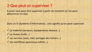 2-Que peut on superviser ?
A priori tout peut être supervisé à partir du moment où l’on peut
déterminer un état.
Dans un SI (Système d’Information) , cela signifie qu’on peut superviser
 Le matériel (serveurs, équipements réseaux…)
 Le réseau (trafic…)
 Les services (web, mail, partages des fichiers…)
 Les workflows (processus métier…)
 