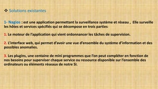  Solutions existantes
1- Nagios : est une application permettant la surveillance système et réseau , Elle surveille
les hôtes et services spécifiés qui se décompose en trois parties:
1. Le moteur de l’application qui vient ordonnancer les tâches de supervision.
2. L’interface web, qui permet d’avoir une vue d’ensemble du système d’information et des
possibles anomalies.
3. Les plugins, une centaine de mini programmes que l’on peut compléter en fonction de
nos besoins pour superviser chaque service ou ressource disponible sur l’ensemble des
ordinateurs ou éléments réseaux de notre SI.
 