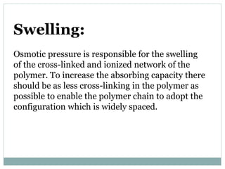 Swelling:
Osmotic pressure is responsible for the swelling
of the cross-linked and ionized network of the
polymer. To increase the absorbing capacity there
should be as less cross-linking in the polymer as
possible to enable the polymer chain to adopt the
configuration which is widely spaced.
 