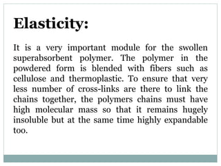 Elasticity:
It is a very important module for the swollen
superabsorbent polymer. The polymer in the
powdered form is blended with fibers such as
cellulose and thermoplastic. To ensure that very
less number of cross-links are there to link the
chains together, the polymers chains must have
high molecular mass so that it remains hugely
insoluble but at the same time highly expandable
too.
 