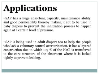 Applications
• SAP has a huge absorbing capacity, maintenance ability,
and good permeability thereby making it apt to be used in
baby diapers to prevent the infiltration process to happen
again at a certain level of pressure.
• SAP is being used in adult diapers too to help the people
who lack a voluntary control over urination. It has a layered
construction due to which 0.9 % of the NaCl is transferred
to the core structure of the absorbent where it is locked
tightly to prevent leaking.
 