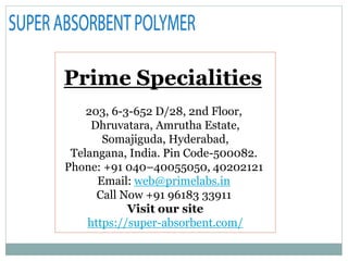 Prime Specialities
203, 6-3-652 D/28, 2nd Floor,
Dhruvatara, Amrutha Estate,
Somajiguda, Hyderabad,
Telangana, India. Pin Code-500082.
Phone: +91 040–40055050, 40202121
Email: web@primelabs.in
Call Now +91 96183 33911
Visit our site
https://super-absorbent.com/
 