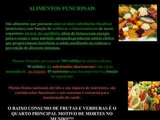 ALIMENTOS FUNCIONAIS São a limentos que possuem   uma ou mais   substâncias bioativas   (nutrientes) com função de   melhorar o funcionamento   de nosso organismo  através do equilíbrio .Além de fornecerem energia para o corpo e uma nutrição adequada,produzem outros efeitos que proporcionam benefícios a saúde,auxiliando na reducao e prevenção de diversos sintomas. Somos formados por cerca de  100 trilhões  de células e destas, 50 milhões   são  substituídas diariamente Cada célula  necessita  de,  no mínimo ,   45 nutrientes   para desempenhar sua   função   no organismo Muitas frutas nacionais devido a sua riqueza de nutrientes, são consideradas funcionais e seu consumo é essencial para manutenção da saúde. O BAIXO CONSUMO DE FRUTAS E VERDURAS É O QUARTO PRINCIPAL MOTIVO DE MORTES NO MUNDO!!!! 