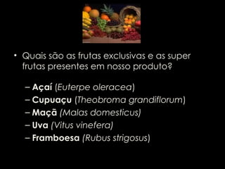 Quais são as frutas exclusivas e as super frutas presentes em nosso produto?  Açaí  ( Euterpe oleracea ) Cupuaçu  ( Theobroma grandiflorum ) Maçã  (Malas domesticus) Uva  (Vitus vinefera) Framboesa  (Rubus strigosus ) 