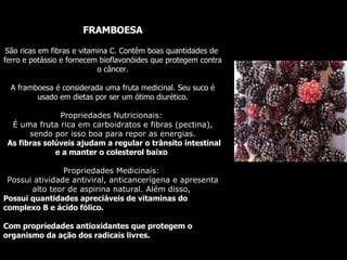 FRAMBOESA São ricas em fibras e vitamina C. Contêm boas quantidades de  ferro e potássio e fornecem bioflavonóides que protege m  contra o câncer. A framboesa é considerada uma fruta medicinal. Seu suco é usado em dietas por ser um ótimo diurético. Propriedades Nutricionais:  É uma fruta rica em carboidratos e fibras (pectina), sendo por isso boa para repor as energias. As fibras solúveis ajudam a regular o trânsito intestinal e a manter o colesterol baixo   Propriedades Medicinais:  Possui atividade antiviral, anticancerígena e apresenta alto teor de aspirina natural. Além disso,  Possui  quantidades apreciáveis de vitaminas do complexo B e ácido fólico.  Com  propriedades antioxidantes que protegem o organismo da ação dos radicais livres.  