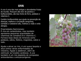 UVA A uva é uma das mais antigas e abundantes frutas do mundo. Possuem alto teor de pectina e bioflavonóides, são boa fonte de ferro, potássio e vitamina C.  Contém broflavonóide que ajuda na prevenção de doenças, melhora a circulação sanguínea, combate o Colesterol alto, melhora a visão e evita alergias.  Propriedades Nutricionais:  É rica em carboidratos, mas também apresenta pequenas quantidades de vitaminas do complexo B e vitamina C. Fornece boas doses de minerais como potássio, cálcio, fósforo, magnésio, cobre e iodo.  Ajuda a ativar os rins, é um suave laxante e atua contra várias enfermidades do intestino, fígado e abdômen, além de estimular as funções cardíacas. A uva também é um rico depósito de compostos antioxidantes e anticancerígenos. 