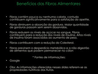 Fibras contém pouca ou nenhuma caloria, contudo contribuem significativamente para a satisfação do apetite.  Fibras diminuem a absorção da gordura. Maior quantidade de gorduras passam sem serem absorvidas.  Fibras reduzem os níveis de açúcar no sangue. Fibras contribuem para a redução dos niveis de insulina. Altos níveis de insulina foram associados ao aumento de peso.  Fibras contribuem com a redução do Colesterol.  Fibras previnem o desperdício metabólico e a não digestão de alimentos que podem permanecer no cólon * Fontes de informações: Google Obs: As informações oferecidas nesses slides referem-se as  propriedades nutritivas das frutas. Benefícios das Fibras Alimentares  