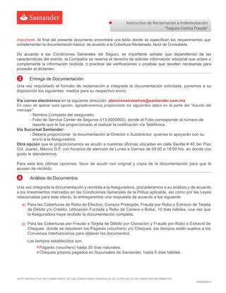 Instructivo de Reclamación e Indemnización
“Seguro Contra Fraude”
ESTE INSTRUCTIVO NO FORMA PARTE DE LAS CONDICIONES GENERALES DE LA PÓLIZA. ES DE CARÁCTER INFORMATIVO
VERS082011
Importante. Al final del presente documento encontrará una abla donde se especifican los requerimientos que
complementan la documentación básica de acuerdo a la Cobertura Reclamada, favor de Consultarl .
De acuerdo a las Condiciones Generales del Seguro, es importante señalar que dependiendo de las
características del evento, la Compañía se reserva el derecho de solicitar información adicional que aclare o
complemente la información recibida, o practicar las verificaciones o pruebas que resulten necesarias para
proceder al dictamen.
Una vez requisitado el formato de reclamación e integrada la documentación solicitada, ponemos a su
disposición los siguientes medios para su respectivo envío:
Vía correo electrónico en la siguiente dirección: atencionsiniestros@santander.com.mx
En caso de aplicar esta opción, agradeceremos proporcione los siguientes datos en la parte del “Asunto del
mensaje”.
- Nombre Completo del asegurado.
- Folio de Service Center de Seguros (I1 -0000000), donde el Folio corresponde al número de
reporte que le fue proporcionado al realizar la notificación vía Telefónica.
Vía Sucursal Santander:
- Deberá proporcionar la documentación al Director o Subdirector, quienes lo apoyarán con su
envío a la Aseguradora.
Otra opción que le proporcionamos es acudir a nuestras oficinas ubicadas en calle Sevilla # 40 3er Piso
Col. Juarez, México D.F. con horarios de atención de Lunes a Viernes de 09:00 a 18:00 hrs. en donde con
gusto le atenderemos.
Para esta dos últimas opciones, favor de acudir con original y copia de la documentación para que le
acusen de recibido.
3 Entrega de Documentación
Una vez integrada la documentación y remitida a la Aseguradora, procederemos a su análisis y de acuerdo
a los lineamientos marcados en las Condiciones Generales de la Póliza aplicable, así como por las Leyes
relacionadas para este efecto, le entregaremos una respuesta de acuerdo a los siguiente:
Los tiempos establecidos son:
4 Análisis de Documentos
Para las Coberturas de Robo de Efectivo, Compra Protegida, Fraude por Robo o Extravío de Tarjeta
de Débito y/o Crédito, Utilización Forzada y Robo de Cartera o Bolso, 10 días hábiles, una vez que
la Aseguradora haya recibido la documentación completa.
Para las Coberturas por Fraude a Tarjeta de Débito por Clonación y Fraude por Robo o Extravió de
Cheques donde se requieren los Pagarés (vouchers) y/o Cheques; los tiempos están sujetos a los
Convenios Interbancarios para obtener los documentos.
Pagarés (vouchers) hasta 30 días naturales.
Cheques propios pagados en Sucursales de Santander, hasta 5 días hábiles.
a)
b)
 