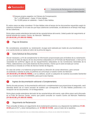 Instructivo de Reclamación e Indemnización
“Seguro Contra Fraude”
ESTE INSTRUCTIVO NO FORMA PARTE DE LAS CONDICIONES GENERALES DE LA PÓLIZA. ES DE CARÁCTER INFORMATIVO
VERS082011
De ser necesario y a fin de complementar la información proporcionada para el Análisis de su reclamación,
ya sea por la falta de alguno de los documentos estipulados en el Formato de Reclamación, o bien por la
necesidad de confirmar alguno de los requerimientos estipulados en las Condiciones Generales de la
Póliza, elaboraremos una Carta Solicitud de Documentos, misma que le será enviada por correo
electrónico e incluida en el folio de Service Center de Seguros.
En caso de contar o no habernos proporcionado su dirección de correo electrónico, para conocer
el contenido o solicitar la carta, le pedimos se comunique a nuestro Centro de Atención
(51.69.43.00 y 01.800.50.10000). o en su defecto, acudir a cualquiera de nuestras sucursales Santander
con su número de folio (I13-0000000), para que le sea impresa.
Dentro de este proceso, la documentación adicional o complementaria que proporcione el asegurado, será
atendida dentro de un nuevo proceso de analisis que corresponde a 10 días hábiles posteriores a la
recepción de los documentos en la Aseguradora.
Dicho plazo puede extenderse derivado de las características del evento, este último plazo será informado
en el Folio de Service Center, mismo que podrá consultar en nuestro Centro de Atención Telefónica
(51.69.43.00 y 01.800.50.10000).
6 Carta Solicitud de Documentos
7 Ingreso de documentación adicional o Complementaria
Para consultar el status y/o seguimiento de la reclamación ponemos a su disposición los teléfonos 51-69-
43-00 para el D.F. y área metropolitana y el 01 800 50 10 000, para el resto de la república.
8 Seguimiento de Reclamación
Cheques propios pagados vía Cámara de Compensación:
¨ De 1 a 9,999 pesos – hasta 12 días hábiles.
¨ De 10,000 pesos en adelante – hasta 5 días hábiles.
De considerarse procedente su reclamación el pago será realizado por medio de una transferencia
a la cuenta donde se realiza el cobro de la prima de seguro.
En estos casos se debe considerar 10 días hábiles más el tiempo de los documentos requeridos según la
cobertura reclamada. En el caso de que haya coberturas combinadas, se atenderá en el tiempo más largo
de las coberturas.
Dicho plazo puede extenderse derivado de las características del evento. Usted puede dar seguimiento al
trámite através de nuestro Centro de Atención Telefónica
(51.69.43.00 y 01.800.50.10000).
5 Pago de Siniestros
 