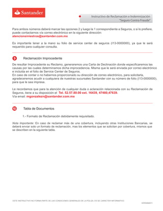 Para ambos números deberá marcar las opciones 2 y luego la 1 correspondiente a Seguros, o si lo prefiere,
puede contactarnos vía correo electrónico en la siguiente dirección:
atencionsiniestros@santander.com.mx
Es importante tener a la mano su folio de service center de seguros (I1 -0000000), ya que le será
requerido para cualquier consulta.
Instructivo de Reclamación e Indemnización
“Seguro Contra Fraude”
ESTE INSTRUCTIVO NO FORMA PARTE DE LAS CONDICIONES GENERALES DE LA PÓLIZA. ES DE CARÁCTER INFORMATIVO
VERS082011
De resultar Improcedente su Reclamo, generaremos una Carta de Declinación donde especificaremos las
causas por las cuales determinamos dicha improcedencia. Misma que
.
Le recordamos que para la atención de cualquier duda o aclaración relacionada con su Reclamación de
Seguros, tiene a su disposición el Tel. 52.57.80.00 ext. 16439, 47480,47639.
Vía email: mgonzalezn@santander.com.mx
9 Reclamación Improcedente
1.- Formato de Reclamación debidamente requisitado.
Nota Importante: En caso de reclamar más de una cobertura, incluyendo otras Instituciones Bancarias, se
deberá enviar solo un formato de reclamación, mas los elementos que se solicitan por cobertura, mismos que
se describen en la siguiente tabla.
10 Tabla de Documentos
 