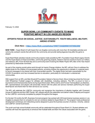 1
February 13, 2022
SUPER BOWL LVI COMMUNITY EVENTS TO MAKE
POSITIVE IMPACT IN LOS ANGELES REGION
EFFORTS FOCUS ON SOCIAL JUSTICE, SUSTAINABILITY, YOUTH WELLNESS, MILITARY,
AMONG OTHERS
Click Here :- https://www.flickr.com/photos/195077332@N08/51879582308/
NEW YORK – Super Bowl LVI will impact the Los Angeles community with more than 30 charitable activities and
community outreach events that will enrich the community and provide lasting legacies long after the game is
played.
Super Bowl Week activities include community projects made possible by NFL Foundation Super Bowl Legacy Grants
and the Super Bowl LVI Host Committee, community greening projects, Salute to Service events to honor our military
and veterans, NFL PLAY 60 Kids Day and a community event involving the Walter Payton NFL Man of the Year Award
presented by Nationwide nominees.
As part of the ongoing social justice work through its Inspire Change initiative, the NFL will join Cisco to address the
digital divide for the children of incarcerated parents, providing children the opportunity to partake in a special event
to record messages to be shared with their incarcerated parents. The digital divide has been exacerbated by the
COVID-19 pandemic and has increased barriers to education, particularly for individuals in underserved
communities.
With support from an NFL and Bob Woodruff Foundation Salute to Service Grant, Move United launched the first ever
USA Wheelchair Football League for athletes with disabilities, including veterans. The NFL is proud to host a
tournament and Championship Game during Super Bowl week. With a visit to Joint Forces Training Base Los Alamitos,
NFL representatives and players will personally interact with the pilots and service members performing the Super
Bowl flyover and thank them for their service to our country.
The NFL will celebrate the LGBTQ+ community and recognize the importance of allyship together with Covenant
House of California and the LGBT Center. NFL players will join the celebration and deliver notes of allyship and support
for the LGBTQ+ community completed by players throughout the league.
For the last 18 months the NFL Business Connect program has worked with 225 local diverse business owners in Los
Angeles to prepare them to compete for and win contracts related to Super Bowl LVI. The program hosts professional
development workshops and networking events designed to grow the business acumen of women, minority, veteran
and LGBTQ+ owned businesses.
The youth and high school football community will be celebrated throughout Super Bowl LVI. Student-athletes and
coaches will have the opportunity to enhance their football skills and learn the values associated with the game.
 