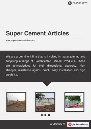 09953352751
A Member of
Super Cement Articles
www.supercementarticles.com
We are a prominent firm that is involved in manufacturing and
supplying a range of Prefabricated Cement Products. These
are acknowledged for their dimensional accuracy, high
strength, resistance against crack, easy installation and high
durability.
 