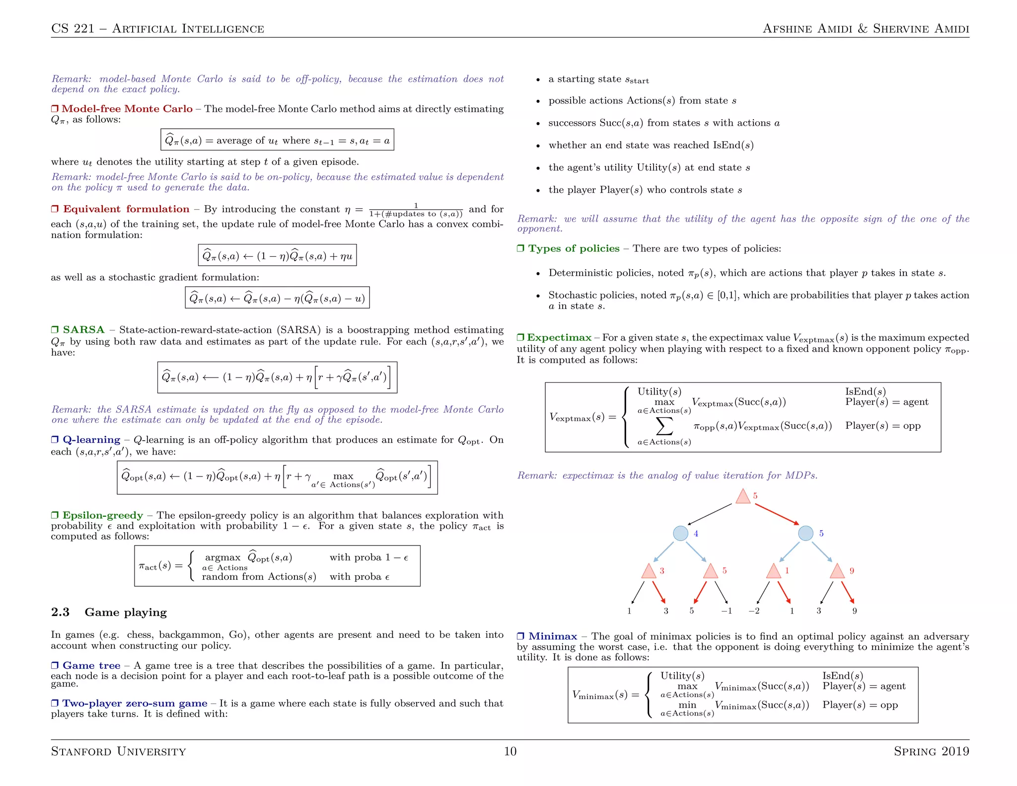 CS 221 – Artificial Intelligence Afshine Amidi  Shervine Amidi
Remark: model-based Monte Carlo is said to be off-policy, because the estimation does not
depend on the exact policy.
r Model-free Monte Carlo – The model-free Monte Carlo method aims at directly estimating
Qπ, as follows:
b
Qπ(s,a) = average of ut where st−1 = s, at = a
where ut denotes the utility starting at step t of a given episode.
Remark: model-free Monte Carlo is said to be on-policy, because the estimated value is dependent
on the policy π used to generate the data.
r Equivalent formulation – By introducing the constant η = 1
1+(#updates to (s,a))
and for
each (s,a,u) of the training set, the update rule of model-free Monte Carlo has a convex combi-
nation formulation:
b
Qπ(s,a) ← (1 − η) b
Qπ(s,a) + ηu
as well as a stochastic gradient formulation:
b
Qπ(s,a) ← b
Qπ(s,a) − η( b
Qπ(s,a) − u)
r SARSA – State-action-reward-state-action (SARSA) is a boostrapping method estimating
Qπ by using both raw data and estimates as part of the update rule. For each (s,a,r,s0,a0), we
have:
b
Qπ(s,a) ←− (1 − η) b
Qπ(s,a) + η
h
r + γ b
Qπ(s0
,a0
)
i
Remark: the SARSA estimate is updated on the fly as opposed to the model-free Monte Carlo
one where the estimate can only be updated at the end of the episode.
r Q-learning – Q-learning is an off-policy algorithm that produces an estimate for Qopt. On
each (s,a,r,s0,a0), we have:
b
Qopt(s,a) ← (1 − η) b
Qopt(s,a) + η
h
r + γ max
a0∈ Actions(s0)
b
Qopt(s0
,a0
)
i
r Epsilon-greedy – The epsilon-greedy policy is an algorithm that balances exploration with
probability  and exploitation with probability 1 − . For a given state s, the policy πact is
computed as follows:
πact(s) =

argmax
a∈ Actions
b
Qopt(s,a) with proba 1 − 
random from Actions(s) with proba 
2.3 Game playing
In games (e.g. chess, backgammon, Go), other agents are present and need to be taken into
account when constructing our policy.
r Game tree – A game tree is a tree that describes the possibilities of a game. In particular,
each node is a decision point for a player and each root-to-leaf path is a possible outcome of the
game.
r Two-player zero-sum game – It is a game where each state is fully observed and such that
players take turns. It is defined with:
• a starting state sstart
• possible actions Actions(s) from state s
• successors Succ(s,a) from states s with actions a
• whether an end state was reached IsEnd(s)
• the agent’s utility Utility(s) at end state s
• the player Player(s) who controls state s
Remark: we will assume that the utility of the agent has the opposite sign of the one of the
opponent.
r Types of policies – There are two types of policies:
• Deterministic policies, noted πp(s), which are actions that player p takes in state s.
• Stochastic policies, noted πp(s,a) ∈ [0,1], which are probabilities that player p takes action
a in state s.
r Expectimax – For a given state s, the expectimax value Vexptmax(s) is the maximum expected
utility of any agent policy when playing with respect to a fixed and known opponent policy πopp.
It is computed as follows:
Vexptmax(s) =







Utility(s) IsEnd(s)
max
a∈Actions(s)
Vexptmax(Succ(s,a)) Player(s) = agent
X
a∈Actions(s)
πopp(s,a)Vexptmax(Succ(s,a)) Player(s) = opp
Remark: expectimax is the analog of value iteration for MDPs.
r Minimax – The goal of minimax policies is to find an optimal policy against an adversary
by assuming the worst case, i.e. that the opponent is doing everything to minimize the agent’s
utility. It is done as follows:
Vminimax(s) =



Utility(s) IsEnd(s)
max
a∈Actions(s)
Vminimax(Succ(s,a)) Player(s) = agent
min
a∈Actions(s)
Vminimax(Succ(s,a)) Player(s) = opp
Stanford University 10 Spring 2019
 
