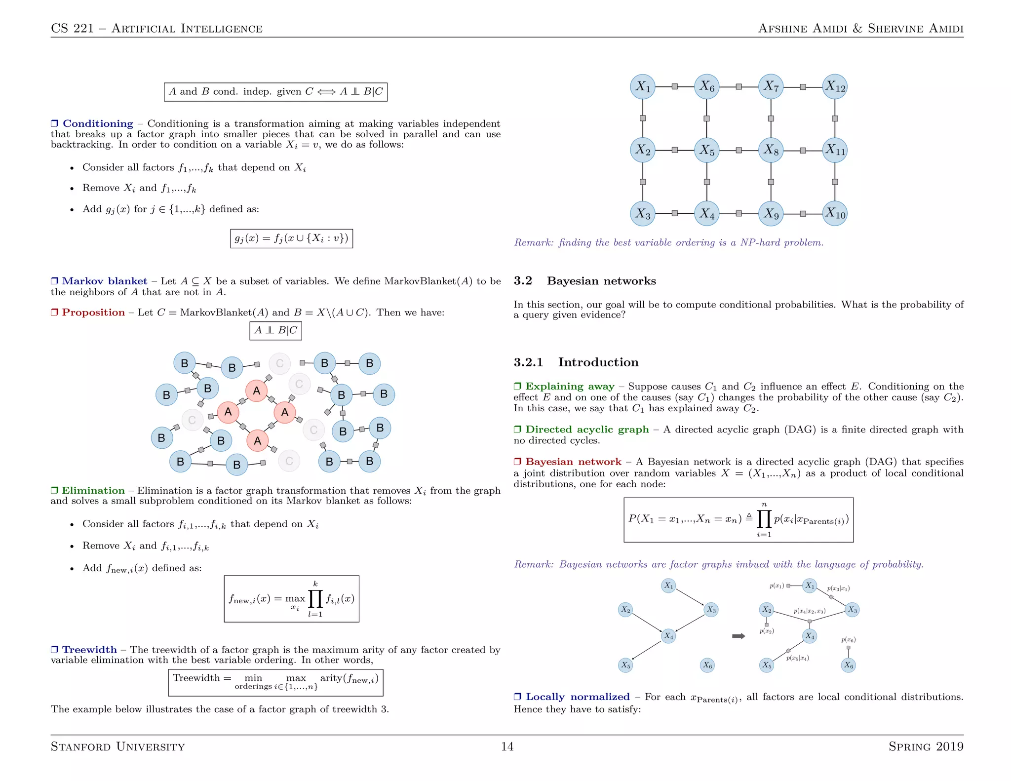 CS 221 – Artificial Intelligence Afshine Amidi  Shervine Amidi
A and B cond. indep. given C ⇐⇒ A ⊥
⊥ B|C
r Conditioning – Conditioning is a transformation aiming at making variables independent
that breaks up a factor graph into smaller pieces that can be solved in parallel and can use
backtracking. In order to condition on a variable Xi = v, we do as follows:
• Consider all factors f1,...,fk that depend on Xi
• Remove Xi and f1,...,fk
• Add gj(x) for j ∈ {1,...,k} defined as:
gj(x) = fj(x ∪ {Xi : v})
r Markov blanket – Let A ⊆ X be a subset of variables. We define MarkovBlanket(A) to be
the neighbors of A that are not in A.
r Proposition – Let C = MarkovBlanket(A) and B = X(A ∪ C). Then we have:
A ⊥
⊥ B|C
r Elimination – Elimination is a factor graph transformation that removes Xi from the graph
and solves a small subproblem conditioned on its Markov blanket as follows:
• Consider all factors fi,1,...,fi,k that depend on Xi
• Remove Xi and fi,1,...,fi,k
• Add fnew,i(x) defined as:
fnew,i(x) = max
xi
k
Y
l=1
fi,l(x)
r Treewidth – The treewidth of a factor graph is the maximum arity of any factor created by
variable elimination with the best variable ordering. In other words,
Treewidth = min
orderings
max
i∈{1,...,n}
arity(fnew,i)
The example below illustrates the case of a factor graph of treewidth 3.
Remark: finding the best variable ordering is a NP-hard problem.
3.2 Bayesian networks
In this section, our goal will be to compute conditional probabilities. What is the probability of
a query given evidence?
3.2.1 Introduction
r Explaining away – Suppose causes C1 and C2 influence an effect E. Conditioning on the
effect E and on one of the causes (say C1) changes the probability of the other cause (say C2).
In this case, we say that C1 has explained away C2.
r Directed acyclic graph – A directed acyclic graph (DAG) is a finite directed graph with
no directed cycles.
r Bayesian network – A Bayesian network is a directed acyclic graph (DAG) that specifies
a joint distribution over random variables X = (X1,...,Xn) as a product of local conditional
distributions, one for each node:
P(X1 = x1,...,Xn = xn) ,
n
Y
i=1
p(xi|xParents(i))
Remark: Bayesian networks are factor graphs imbued with the language of probability.
r Locally normalized – For each xParents(i), all factors are local conditional distributions.
Hence they have to satisfy:
Stanford University 14 Spring 2019
 