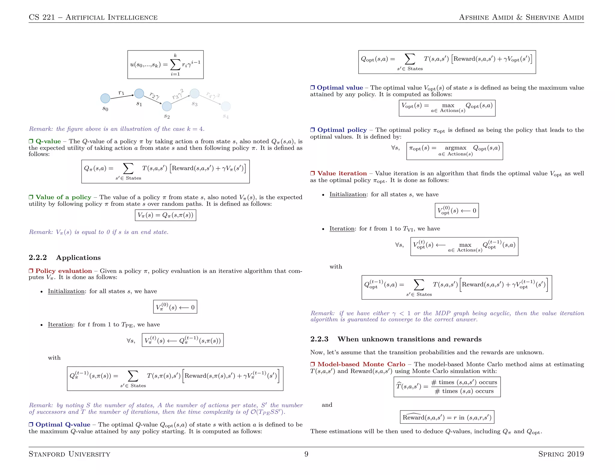 CS 221 – Artificial Intelligence Afshine Amidi  Shervine Amidi
u(s0,...,sk) =
k
X
i=1
riγi−1
Remark: the figure above is an illustration of the case k = 4.
r Q-value – The Q-value of a policy π by taking action a from state s, also noted Qπ(s,a), is
the expected utility of taking action a from state s and then following policy π. It is defined as
follows:
Qπ(s,a) =
X
s0∈ States
T(s,a,s0
)

Reward(s,a,s0
) + γVπ(s0
)

r Value of a policy – The value of a policy π from state s, also noted Vπ(s), is the expected
utility by following policy π from state s over random paths. It is defined as follows:
Vπ(s) = Qπ(s,π(s))
Remark: Vπ(s) is equal to 0 if s is an end state.
2.2.2 Applications
r Policy evaluation – Given a policy π, policy evaluation is an iterative algorithm that com-
putes Vπ. It is done as follows:
• Initialization: for all states s, we have
V
(0)
π (s) ←− 0
• Iteration: for t from 1 to TPE, we have
∀s, V
(t)
π (s) ←− Q
(t−1)
π (s,π(s))
with
Q
(t−1)
π (s,π(s)) =
X
s0∈ States
T(s,π(s),s0
)
h
Reward(s,π(s),s0
) + γV
(t−1)
π (s0
)
i
Remark: by noting S the number of states, A the number of actions per state, S0 the number
of successors and T the number of iterations, then the time complexity is of O(TPESS0).
r Optimal Q-value – The optimal Q-value Qopt(s,a) of state s with action a is defined to be
the maximum Q-value attained by any policy starting. It is computed as follows:
Qopt(s,a) =
X
s0∈ States
T(s,a,s0
)

Reward(s,a,s0
) + γVopt(s0
)

r Optimal value – The optimal value Vopt(s) of state s is defined as being the maximum value
attained by any policy. It is computed as follows:
Vopt(s) = max
a∈ Actions(s)
Qopt(s,a)
r Optimal policy – The optimal policy πopt is defined as being the policy that leads to the
optimal values. It is defined by:
∀s, πopt(s) = argmax
a∈ Actions(s)
Qopt(s,a)
r Value iteration – Value iteration is an algorithm that finds the optimal value Vopt as well
as the optimal policy πopt. It is done as follows:
• Initialization: for all states s, we have
V
(0)
opt (s) ←− 0
• Iteration: for t from 1 to TVI, we have
∀s, V
(t)
opt(s) ←− max
a∈ Actions(s)
Q
(t−1)
opt (s,a)
with
Q
(t−1)
opt (s,a) =
X
s0∈ States
T(s,a,s0
)
h
Reward(s,a,s0
) + γV
(t−1)
opt (s0
)
i
Remark: if we have either γ  1 or the MDP graph being acyclic, then the value iteration
algorithm is guaranteed to converge to the correct answer.
2.2.3 When unknown transitions and rewards
Now, let’s assume that the transition probabilities and the rewards are unknown.
r Model-based Monte Carlo – The model-based Monte Carlo method aims at estimating
T(s,a,s0) and Reward(s,a,s0) using Monte Carlo simulation with:
b
T(s,a,s0
) =
# times (s,a,s0) occurs
# times (s,a) occurs
and

Reward(s,a,s0
) = r in (s,a,r,s0
)
These estimations will be then used to deduce Q-values, including Qπ and Qopt.
Stanford University 9 Spring 2019
 