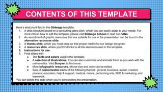 CONTENTS OF THIS TEMPLATE
Here’s what you’ll find in this Slidesgo template:
1. A slide structure based on a consulting sales pitch, which you can easily adapt to your needs. For
more info on how to edit the template, please visit Slidesgo School or read our FAQs.
2. An assortment of graphic resources that are suitable for use in the presentation can be found in the
alternative resources slide.
3. A thanks slide, which you must keep so that proper credits for our design are given.
4. A resources slide, where you’ll find links to all the elements used in the template.
5. Instructions for use.
6. Final slides with:
● The fonts and colors used in the template.
● A selection of illustrations. You can also customize and animate them as you wish with the
online editor. Visit Storyset to find more.
● More infographic resources, whose size and color can be edited.
● Sets of customizable icons of the following themes: general, business, avatar, creative
process, education, help & support, medical, nature, performing arts, SEO & marketing, and
teamwork.
You can delete this slide when you’re done editing the presentation.
 
