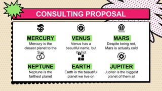 CONSULTING PROPOSAL
NEPTUNE
Neptune is the
farthest planet
EARTH
Earth is the beautiful
planet we live on
JUPITER
Jupiter is the biggest
planet of them all
MERCURY
Mercury is the
closest planet to the
Sun
VENUS
Venus has a
beautiful name, but
it’s hot
MARS
Despite being red,
Mars is actually cold
 