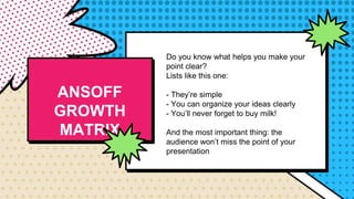 Do you know what helps you make your
point clear?
Lists like this one:
- They’re simple
- You can organize your ideas clearly
- You’ll never forget to buy milk!
And the most important thing: the
audience won’t miss the point of your
presentation
ANSOFF
GROWTH
MATRIX
 