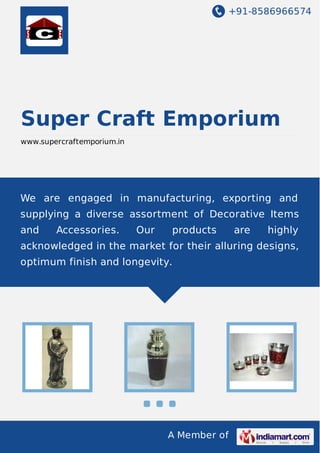 +91-8586966574

Super Craft Emporium
www.supercraftemporium.in

We are engaged in manufacturing, exporting and
supplying a diverse assortment of Decorative Items
and

Accessories.

Our

products

are

highly

acknowledged in the market for their alluring designs,
optimum finish and longevity.

A Member of

 
