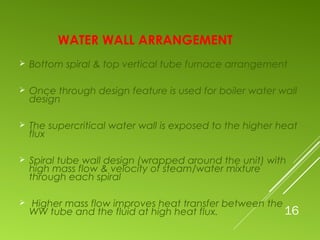 WATER WALL ARRANGEMENT
 Bottom spiral & top vertical tube furnace arrangement
 Once through design feature is used for boiler water wall
design
 The supercritical water wall is exposed to the higher heat
flux
 Spiral tube wall design (wrapped around the unit) with
high mass flow & velocity of steam/water mixture
through each spiral
 Higher mass flow improves heat transfer between the
WW tube and the fluid at high heat flux. 16
 