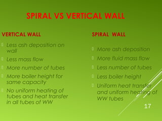 17
SPIRAL VS VERTICAL WALL
VERTICAL WALL
 Less ash deposition on
wall
 Less mass flow
 More number of tubes
 More boiler height for
same capacity
 No uniform heating of
tubes and heat transfer
in all tubes of WW
SPIRAL WALL
 More ash deposition
 More fluid mass flow
 Less number of tubes
 Less boiler height
 Uniform heat transfer
and uniform heating of
WW tubes
 