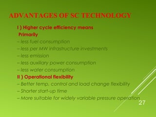27
ADVANTAGES OF SC TECHNOLOGY
I ) Higher cycle efficiency means
Primarily
– less fuel consumption
– less per MW infrastructure investments
– less emission
– less auxiliary power consumption
– less water consumption
II ) Operational flexibility
– Better temp. control and load change flexibility
– Shorter start-up time
– More suitable for widely variable pressure operation
 