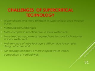 31
CHALLENGES OF SUPERCRITICAL
TECHNOLOGY
 Water chemistry is more stringent in super critical once through
boiler.
 Metallurgical Challenges
 More complex in erection due to spiral water wall.
 More feed pump power is required due to more friction losses
in spiral water wall.
 Maintenance of tube leakage is difficult due to complex
design of water wall.
 Ash sticking tendency is more in spiral water wall in
comparison of vertical wall.
 