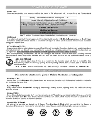 DOING THINGS IN THE GAME
USING DICE
When a character tries to do something difficult, the player, or GM will normally roll 1 or more dice to see if he succeeds.
Ordinary Characters And Creatures Normally Roll 1 Die
Heroes, Villains And Monsters Normally Roll 2 Dice
All Dice Actions and most Characters are given 1 of 4 classes (Arm, Eye, Leg
or Mind). Characters Roll 1 Extra Die for Actions In Their Class.
A Roll Of 1-4 Is A Failure.
5 Or More Is A Success.
11 Or More Is A Critical.
NOTE: Minions, Soldiers and even Sidekicks/Pets count as Ordinary characters.
CRITICALS
If an action gets a critical, then an opponent will need a critical to counter it (IE: Block, Dodge Awaken or Break Free).
Sometimes particularly difficult actions or conditions will require a critical just to succeed. Which means characters
rolling just 1 die can't do it.
EXTREME CONDITIONS
In extreme conditions, actions become more difficult. Dice will be needed for actions that normally wouldn't use them,
actions that normally use dice will need a critical just to succeed, and outrageous actions that normally need a critical, are
just impossible. If an action needs a critical just to succeed, opponents won't need a critical to undo it.
EG: Running normally doesn't need a die roll, but running on the deck of a ship in a storm does. Attacking someone
normally uses a die roll so shooting someone you can't even see needs a critical, and the target wont need a critical to
dodge.
NON-DICE ACTIONS
Not all actions require dice. If there is no reason why the character would fail, there is no need for dice.
Most ordinary actions like running, opening doors or pushing buttons, don't use dice. Lots of Powers don't
need dice to work.
DON'T FORGET: Actions, that normally don't need dice, might in Extreme Conditions. It's up to the GM.
TYPES OF ACTIONS
When a character takes his turn he gets to do 2 Actions. A Hard Action and an Easy action.
HARD ACTIONS
Hard actions include Attacking, lifting heavy things and anything a character might do that would make it impossible for
him to attack at the same time.
EASY ACTIONS
Easy actions include Movements, picking up small things, pushing buttons, opening doors, etc...These are usually
Non-Dice Actions.
NON-ACTIONS
Some things, that characters do, don't even take an action at all. These things can be done at any time, even when it's
not the character's turn. EG: most defense Powers don't take an action, which means they can be used when the
character is attacked (so long as he isn't surprised).
CLASSES OF ACTIONS
All actions that use dice are divided into 4 Classes Arm, Eye, Leg, & Mind, which correspond to the Classes of
characters. Characters roll 1 extra die for actions in their class. Classes are identified using the icons shown below:
 