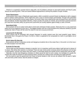 SUPER PRISONS
Prisons in a superhero universe have to deal with a lot of problems unknown to real world prisons and they’re justly
famous as revolving doors. There are several different approaches to solving the problem of super inmates.
Power Deactivators
Some prisons have a way to Deactivate super powers, either constantly to prevent break out attempts or with a weapon
used to subdue violent prisoners. Some might even have a way to remove powers permanently. Though if the authorities
have a way to permanently remove super powers, this would make many superheroes view the government with extreme
fear and distrust. Another big problem with this, is that it usually only works on mutants. Of course Tech powered prisoners
can have their toys taken away, but government authorities are usually helpless against Magic or Alien criminals.
Specialized Cells
Some prisons will try to custom build cells to resist each individual inmate’s powers. Obviously this is a very expensive
option but not as expensive as the next 2. The biggest problem with this is that sometime the measures needed to counter
a particular villain’s Power will fall under the class of cruel and unusual punishment.
Leavenworth On Steroids
Some prisons will be fortresses with enough firepower to quickly subdue even the most powerful super villains.
Remember that in this game the Power of a hero or villain is supposed to be comparable to a tank or a jet fighter not an
atom bomb.
Devil’s Island On Steroids
Some prisons will be in extremely remote and dangerous locations like on the ocean floor, in the arctic or on the moon.
To make escapes much less likely.
Australia On Steroids
Some might say that Australia is already on steroids, but in a superhero world some villains might get sent to places of
no return, like whole other planets or universes! There are even small pocket universes where the prisoners can be kept
in total isolation, and the only reason they don't starve, is that these places are outside of time making them eternal cells.
Naturally, only the most dangerous monsters or villains would be sent to such a place, but strangely it's usually the
heroes who make the decision to send someone there, and they do it without even consulting any legal authority!
No one wants to give the government the Power to banish people to Hell, but we can always trust the guys in tights
who won't tell us their names. See the section on religion.
 