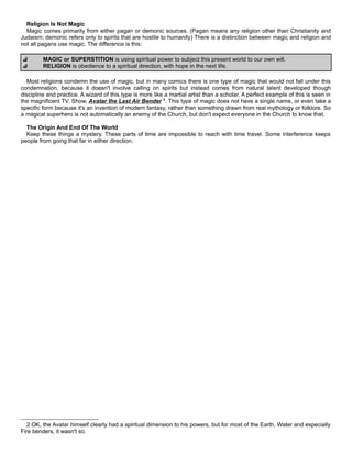 Religion Is Not Magic
Magic comes primarily from either pagan or demonic sources. (Pagan means any religion other than Christianity and
Judaism; demonic refers only to spirits that are hostile to humanity) There is a distinction between magic and religion and
not all pagans use magic. The difference is this:
MAGIC or SUPERSTITION is using spiritual power to subject this present world to our own will.
RELIGION is obedience to a spiritual direction, with hope in the next life.
Most religions condemn the use of magic, but in many comics there is one type of magic that would not fall under this
condemnation, because it doesn't involve calling on spirits but instead comes from natural talent developed though
discipline and practice. A wizard of this type is more like a martial artist than a scholar. A perfect example of this is seen in
the magnificent TV. Show, Avatar the Last Air Bender 2
. This type of magic does not have a single name, or even take a
specific form because it's an invention of modern fantasy, rather than something drawn from real mythology or folklore. So
a magical superhero is not automatically an enemy of the Church, but don't expect everyone in the Church to know that.
The Origin And End Of The World
Keep these things a mystery. These parts of time are impossible to reach with time travel. Some interference keeps
people from going that far in either direction.
2 OK, the Avatar himself clearly had a spiritual dimension to his powers, but for most of the Earth, Water and especially
Fire benders, it wasn't so.
 