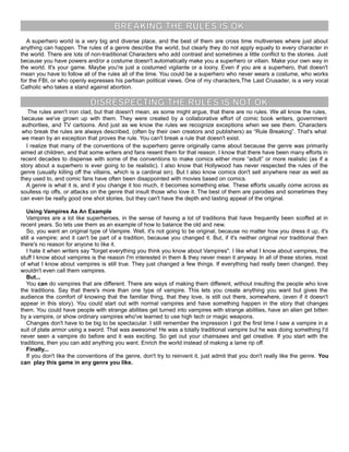 BREAKING THE RULES IS OK
A superhero world is a very big and diverse place, and the best of them are cross time multiverses where just about
anything can happen. The rules of a genre describe the world, but clearly they do not apply equally to every character in
the world. There are lots of non-traditional Characters who add contrast and sometimes a little conflict to the stories. Just
because you have powers and/or a costume doesn't automatically make you a superhero or villain. Make your own way in
the world. It's your game. Maybe you're just a costumed vigilante or a loony. Even if you are a superhero, that doesn't
mean you have to follow all of the rules all of the time. You could be a superhero who never wears a costume, who works
for the FBI, or who openly expresses his partisan political views. One of my characters,The Last Crusader, is a very vocal
Catholic who takes a stand against abortion.
DISRESPECTING THE RULES IS NOT OK
The rules aren't iron clad, but that doesn't mean, as some might argue, that there are no rules. We all know the rules,
because we've grown up with them. They were created by a collaborative effort of comic book writers, government
authorities, and TV cartoons. And just as we know the rules we recognize exceptions when we see them. Characters
who break the rules are always described, (often by their own creators and publishers) as “Rule Breaking”. That's what
we mean by an exception that proves the rule. You can't break a rule that doesn't exist.
I realize that many of the conventions of the superhero genre originally came about because the genre was primarily
aimed at children, and that some writers and fans resent them for that reason. I know that there have been many efforts in
recent decades to dispense with some of the conventions to make comics either more “adult” or more realistic (as if a
story about a superhero is ever going to be realistic). I also know that Hollywood has never respected the rules of the
genre (usually killing off the villains, which is a cardinal sin). But I also know comics don't sell anywhere near as well as
they used to, and comic fans have often been disappointed with movies based on comics.
A genre is what it is, and if you change it too much, it becomes something else. These efforts usually come across as
soulless rip offs, or attacks on the genre that insult those who love it. The best of them are parodies and sometimes they
can even be really good one shot stories, but they can't have the depth and lasting appeal of the original.
Using Vampires As An Example
Vampires are a lot like superheroes, in the sense of having a lot of traditions that have frequently been scoffed at in
recent years. So lets use them as an example of how to balance the old and new.
So, you want an original type of Vampire. Well, it's not going to be original, because no matter how you dress it up, it's
still a vampire; and it can't be part of a tradition, because you changed it. But, if it's neither original nor traditional then
there's no reason for anyone to like it.
I hate it when writers say "forget everything you think you know about Vampires". I like what I know about vampires, the
stuff I know about vampires is the reason I'm interested in them & they never mean it anyway. In all of these stories, most
of what I know about vampires is still true. They just changed a few things. If everything had really been changed, they
wouldn't even call them vampires.
But...
You can do vampires that are different. There are ways of making them different, without insulting the people who love
the traditions. Say that there's more than one type of vampire. This lets you create anything you want but gives the
audience the comfort of knowing that the familiar thing, that they love, is still out there, somewhere, (even if it doesn't
appear in this story). You could start out with normal vampires and have something happen in the story that changes
them. You could have people with strange abilities get turned into vampires with strange abilities, have an alien get bitten
by a vampire, or show ordinary vampires who've learned to use high tech or magic weapons.
Changes don't have to be big to be spectacular. I still remember the impression I got the first time I saw a vampire in a
suit of plate armor using a sword. That was awesome! He was a totally traditional vampire but he was doing something I'd
never seen a vampire do before and it was exciting. So get out your chainsaws and get creative. If you start with the
traditions, then you can add anything you want. Enrich the world instead of making a lame rip off.
Finally...
If you don't like the conventions of the genre, don't try to reinvent it, just admit that you don't really like the genre. You
can play this game in any genre you like.
 