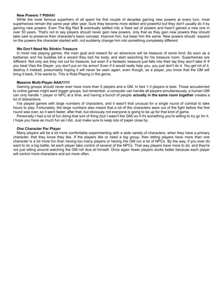 New Powers ? Ptthhh!
While the most famous superhero of all spent his first couple of decades gaining new powers at every turn, most
superheroes remain the same year after year. Sure they become more skilled and powerful but they don't usually do it by
gaining new powers. Even The Big Red S eventually settled into a fixed set of powers and hasn't gained a new one in
over 50 years. That's not to say players should never gain new powers, only that as they gain new powers they should
take care to preserve their character's basic concept. Improve him, but keep him the same. New powers should expand
on the powers the character started with, not suddenly change him into something completely different.
We Don't Need No Stinkin Treasure
In most role playing games, the main goal and reward for an adventure will be treasure of some kind. As soon as a
barbarian and his buddies kill a wizard they loot his body, and start searching for his treasure room. Superheroes are
different. Not only are they not out for treasure, but even if a fantastic treasure just falls into their lap they won't take it! If
you beat Vlad the Slayer, you don't put on his armor! Even if it would really help you, you just don't do it. You get rid of it,
destroy it instead; presumably hoping it will never be seen again, even though, as a player, you know that the GM will
bring it back, if he wants to. This is Role Playing in the genre.
Massive Multi-Player AAA!!!!!!!
Gaming groups should never ever have more than 5 players and a GM. In fact 1-3 players is best. Those accustomed
to online games might want bigger groups, but remember, a computer can handle all players simultaneously, a human GM
can only handle 1 player or NPC at a time, and having a bunch of people actually in the same room together creates a
lot of distractions.
I've played games with large numbers of characters, and it wasn't that unusual for a single round of combat to take
hours to play. Fortunately, the large numbers also meant that a lot of the characters were out of the fight before the first
round was over, so it went faster, after that; but obviously not everyone is going to be up for that kind of game.
Personally I had a lot of fun doing that sort of thing (but I wasn't the GM) so if it's something you're willing to try go for it.
I hope you have as much fun as I did. Just make sure to keep lots of paper close by.
One Character Per Player
Many players will be a lot more comfortable experimenting with a wide variety of characters, when they have a primary
character, that they know they like. If the players like or need a big group, then letting players have more than one
character is a lot more fun than having too many players or having the GM run a lot of NPCs. By the way, if you ever do
want to do a big battle, let each player take control of several of the NPCs. That way players have more to do, and they're
not just sitting around watching the GM roll dice at himself. Once again fewer players works better because each player
will control more characters and act more often.
 