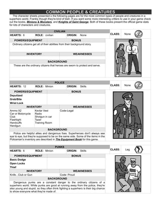 COMMON PEOPLE & CREATURES
The character sheets presented o the following pages are for the most common types of people and creatures in a
superhero world. Frankly though they're kind of blah. If you want some more interesting critters to use in your game check
out the books, Minions & Monsters, and Knights of Saint George. Both of these books present the official game stats
for lots of characters and creatures.
CIVILIAN
CLASS: NoneHEARTS: 6 ROLE: civilian ORIGIN: None
POWERS/EQUIPMENT BONUS
Ordinary citizens get all of their abilities from their background story.
INVENTORY WEAKNESSES
BACKGROUND
These are the ordinary citizens that heroes are sworn to protect and serve.
POLICE
CLASS: NoneHEARTS: 12 ROLE: Minion ORIGIN: Skills
POWERS/EQUIPMENT BONUS
Deputized
Grab/Bite
Wrist Lock
INVENTORY WEAKNESSES
Ammo X2
Car or Motorcycle
Club
Flashlight
Handcuffs
Handgun
Kevlar Vest
Radio
Shotgun in car
Tazer
Training Room
Code-Legal
BACKGROUND
Police are helpful allies and dangerous foes. Superheroes don't always see
eye to eye, but they're supposed to be on the same side. Some of the items in the
Policeman's inventory are described in The Equipment Book for this game.
PUNKS
CLASS: LegHEARTS: 6 ROLE: Minion ORIGIN: Skills
POWERS/EQUIPMENT BONUS
Basic Dodge
Open Locks
Thief
INVENTORY WEAKNESSES
Knife , Club or Gun Code: Proud
BACKGROUND
Dangerous punks are a constant danger to the ordinary citizens of a
superhero world. While punks are good at running away from the police, they're
also young and stupid, so they often think fighting a superhero is their big chance
to show everyone what they're made of.
 