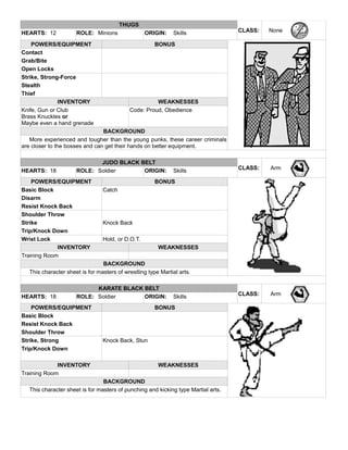 THUGS
CLASS: NoneHEARTS: 12 ROLE: Minions ORIGIN: Skills
POWERS/EQUIPMENT BONUS
Contact
Grab/Bite
Open Locks
Strike, Strong-Force
Stealth
Thief
INVENTORY WEAKNESSES
Knife, Gun or Club
Brass Knuckles or
Maybe even a hand grenade
Code: Proud, Obedience
BACKGROUND
More experienced and tougher than the young punks, these career criminals
are closer to the bosses and can get their hands on better equipment.
JUDO BLACK BELT
CLASS: ArmHEARTS: 18 ROLE: Soldier ORIGIN: Skills
POWERS/EQUIPMENT BONUS
Basic Block Catch
Disarm
Resist Knock Back
Shoulder Throw
Strike Knock Back
Trip/Knock Down
Wrist Lock Hold, or D.O.T.
INVENTORY WEAKNESSES
Training Room
BACKGROUND
This character sheet is for masters of wrestling type Martial arts.
KARATE BLACK BELT
CLASS: ArmHEARTS: 18 ROLE: Soldier ORIGIN: Skills
POWERS/EQUIPMENT BONUS
Basic Block
Resist Knock Back
Shoulder Throw
Strike, Strong Knock Back, Stun
Trip/Knock Down
INVENTORY WEAKNESSES
Training Room
BACKGROUND
This character sheet is for masters of punching and kicking type Martial arts.
 