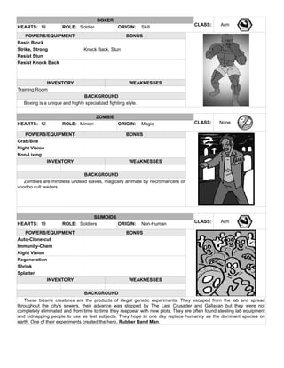 BOXER
CLASS: ArmHEARTS: 18 ROLE: Soldier ORIGIN: Skill
POWERS/EQUIPMENT BONUS
Basic Block
Strike, Strong Knock Back, Stun
Resist Stun
Resist Knock Back
INVENTORY WEAKNESSES
Training Room
BACKGROUND
Boxing is a unique and highly specialized fighting style.
ZOMBIE
CLASS: NoneHEARTS: 12 ROLE: Minion ORIGIN: Magic
POWERS/EQUIPMENT BONUS
Grab/Bite
Night Vision
Non-Living
INVENTORY WEAKNESSES
BACKGROUND
Zombies are mindless undead slaves, magically animate by necromancers or
voodoo cult leaders.
SLIMOIDS
CLASS: ArmHEARTS: 18 ROLE: Soldiers ORIGIN: Non-Human
POWERS/EQUIPMENT BONUS
Auto-Clone-cut
Immunity-Chem
Night Vision
Regeneration
Shrink
Splatter
INVENTORY WEAKNESSES
BACKGROUND
These bizarre creatures are the products of illegal genetic experiments. They escaped from the lab and spread
throughout the city's sewers, their advance was stopped by The Last Crusader and Gallaxan but they were not
completely eliminated and from time to time they reappear with new plots. They are often found steeling lab equipment
and kidnapping people to use as test subjects. They hope to one day replace humanity as the dominant species on
earth. One of their experiments created the hero, Rubber Band Man.
 