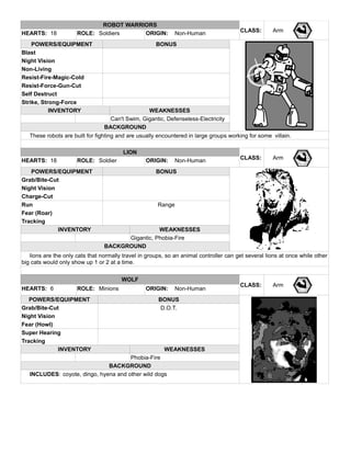 ROBOT WARRIORS
CLASS: ArmHEARTS: 18 ROLE: Soldiers ORIGIN: Non-Human
POWERS/EQUIPMENT BONUS
Blast
Night Vision
Non-Living
Resist-Fire-Magic-Cold
Resist-Force-Gun-Cut
Self Destruct
Strike, Strong-Force
INVENTORY WEAKNESSES
Can't Swim, Gigantic, Defenseless-Electricity
BACKGROUND
These robots are built for fighting and are usually encountered in large groups working for some villain.
LION
CLASS: ArmHEARTS: 18 ROLE: Soldier ORIGIN: Non-Human
POWERS/EQUIPMENT BONUS
Grab/Bite-Cut
Night Vision
Charge-Cut
Run Range
Fear (Roar)
Tracking
INVENTORY WEAKNESSES
Gigantic, Phobia-Fire
BACKGROUND
lions are the only cats that normally travel in groups, so an animal controller can get several lions at once while other
big cats would only show up 1 or 2 at a time.
WOLF
CLASS: Arm
HEARTS: 6 ROLE: Minions ORIGIN: Non-Human
POWERS/EQUIPMENT BONUS
Grab/Bite-Cut D.O.T.
Night Vision
Fear (Howl)
Super Hearing
Tracking
INVENTORY WEAKNESSES
Phobia-Fire
BACKGROUND
INCLUDES: coyote, dingo, hyena and other wild dogs
 