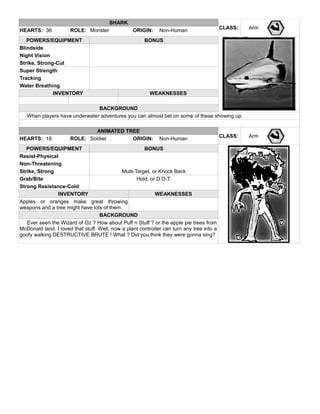 SHARK
CLASS: ArmHEARTS: 36 ROLE: Monster ORIGIN: Non-Human
POWERS/EQUIPMENT BONUS
Blindside
Night Vision
Strike, Strong-Cut
Super Strength
Tracking
Water Breathing
INVENTORY WEAKNESSES
BACKGROUND
When players have underwater adventures you can almost bet on some of these showing up.
ANIMATED TREE
CLASS: ArmHEARTS: 18 ROLE: Soldier ORIGIN: Non-Human
POWERS/EQUIPMENT BONUS
Resist-Physical
Non-Threatening
Strike, Strong Multi-Target, or Knock Back
Grab/Bite Hold, or D.O.T.
Strong Resistance-Cold
INVENTORY WEAKNESSES
Apples or oranges make great throwing
weapons and a tree might have lots of them
BACKGROUND
Ever seen the Wizard of Oz ? How about Puff n Stuff ? or the apple pie trees from
McDonald land. I loved that stuff. Well, now a plant controller can turn any tree into a
goofy walking DESTRUCTIVE BRUTE ! What ? Did you think they were gonna sing?
 