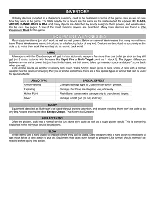 INVENTORY
Ordinary devices, included in a characters inventory, need to be described in terms of the game rules so we can see
how they work in the game. The Stats needed for a device are the same as the stats needed for a power IE: CLASS,
ACTION, RANGE, USES & DAM and many objects are described by simply assigning them powers, and weaknesses.
On the next few pages. A few of the most common devices are described. Many more devices are found in The
Equipment Book for this game.
EQUIPMENT WEAKNESSES
Many equipment items just don't work as well as real powers. Below are several Weaknesses that many normal items
have. These Weaknesses are not introduced as a balancing factor of any kind. Devices are described as accurately as I'm
able to, to make them work the way they do in a comic book world.
AMMO
All weapons with this Disadvantage will get 6 shots. Automatic weapons fire more than one bullet per shot so they still
get just 6 shots. (Attacks with Bonuses like Rapid Fire or Multi-Target count as 1 attack !). The biggest differences
between ammo and a power that just has limited uses, are that ammo takes up inventory space and doesn't come back
when you rest.
Extra Ammo counts as another inventory item. Each “Extra Ammo” taken gives 6 more shots. A hero with a normal
weapon has the option of changing the type of ammo sometimes. Here are a few special types of ammo that can be used
for special effects:
AMMO TYPE SPECIAL EFFECT
Armor Piercing Changes damage type to Cut so Kevlar doesn't protect.
Exploding Damage. But these are illegal so use judiciously
Hollow Point Flesh Bane: causes extra damage only to unprotected targets.
Silver Damage is both gun (or cut) and Holy
BULKY
Equipment identified as Bulky can't be used without drawing attention, and anyone wielding them won't be able to do
any Leg Actions that require dice, Except Charge. That Means No Dodging!
LESS EFFECTIVE
Often the powers, built into a normal device, just don't work quite as well as a super power would. This is something
explained in the individual device descriptions.
SLOW
These Items take a hard action to prepare before they can be used. Many weapons take a hard action to reload and a
gas mask takes a hard action to put on. Equipment that takes even longer to prepare (Like Armor) should normally be
readied before going into action.
 