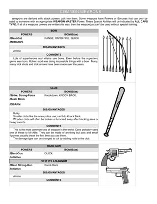COMMON WEAPONS
Weapons are devices with attack powers built into them. Some weapons have Powers or Bonuses that can only be
used by someone with an appropriate WEAPON MASTER Power. These Special Abilities will be indicated by ALL CAPS
TYPE. If all of a weapons powers are written this way, then the weapon just can't be used without special training.
BOW
POWERS BONUS(es)
/Blast-Cut RANGE, RAPID FIRE, QUICK
/INITIATIVE
DISADVANTAGES
Ammo
COMMENTS
Lots of superheroes and villains use bows. Even before the superhero
genre was born, Robin Hood was doing impossible things with a bow. Many,
many trick shots and trick arrows have been made over the years.
CLUB
POWERS BONUS(es)
/Strike, Strong-Force Knockdown, KNOCK BACK,
/Basic Block
/DISARM
DISADVANTAGES
Bulky
Smaller clubs like the ones police use, can't do Knock Back.
Wooden clubs will often be broken or knocked away after blocking axes or
heavy swords
COMMENTS
This is the most common type of weapon in the world. Cane probably used
one of these to kill Able. They can be made of anything but pots and small
figurines usually break the first time you use them.
The damage type can be changed to cut by adding nails to the club.
HAND GUN
POWERS BONUS(es)
/Blast-Gun QUICK
/initiative
OR IF ITS A MAGNUM
/Blast, Strong-Gun Knock Back
/Initiative
DISADVANTAGES
Ammo
COMMENTS
 