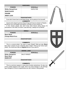 NUNCHAKU
POWERS BONUS(es)
/Strike, Strong-Force RAPID FIRE
/BASIC BLOCK
/DISARM
/WRIST LOCK
DISADVANTAGES
If you don't know how to use these things, you're going to hurt yourself.
COMMENTS
Anyone who doesn't just love these things will have to answer to Paladin...
and Bruce Lee, but Paladin has electric nunchaku so he's scarey too.
In the movies people who don't know what they're doing always hit
themselves in the head, but when I was learning, I always hit my elbows.
SHIELD
POWERS BONUS(es)
/Basic Block
/Charge Attack-Force
DISADVANTAGES
COMMENTS
This is a normal shield. You want a super Shield? Well just take Block
then draw a picture of your character with a shield. There ya go lovely super
shield. You could even take an Aegisite Bonus! If you want to.
SWORD, LONG
POWERS BONUS(es)
/Strike, Strong-Cut MULTI-TARGET
/Basic Block
/WARD OFF
DISADVANTAGES
COMMENTS
This is a common weapon in every kind of action adventures. It's also one
of the coolest weapons ever made. And if you don't sharpen it, the damage
type changes to Force so superheroes can use it without killing people.
 