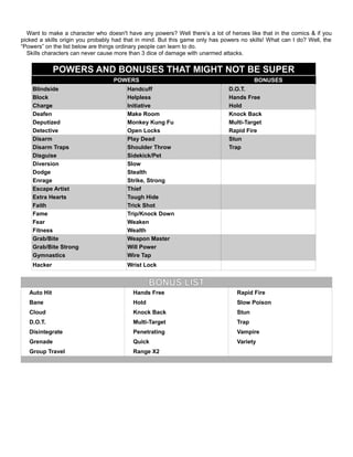 Want to make a character who doesn't have any powers? Well there’s a lot of heroes like that in the comics & if you
picked a skills origin you probably had that in mind. But this game only has powers no skills! What can I do? Well, the
“Powers” on the list below are things ordinary people can learn to do.
Skills characters can never cause more than 3 dice of damage with unarmed attacks.
POWERS AND BONUSES THAT MIGHT NOT BE SUPER
POWERS BONUSES
Blindside Handcuff D.O.T.
Block Helpless Hands Free
Charge Initiative Hold
Deafen Make Room Knock Back
Deputized Monkey Kung Fu Multi-Target
Detective Open Locks Rapid Fire
Disarm Play Dead Stun
Disarm Traps Shoulder Throw Trap
Disguise Sidekick/Pet
Diversion Slow
Dodge Stealth
Enrage Strike, Strong
Escape Artist Thief
Extra Hearts Tough Hide
Faith Trick Shot
Fame Trip/Knock Down
Fear Weaken
Fitness Wealth
Grab/Bite Weapon Master
Grab/Bite Strong Will Power
Gymnastics Wire Tap
Hacker Wrist Lock
BONUS LIST
Auto Hit Hands Free Rapid Fire
Bane Hold Slow Poison
Cloud Knock Back Stun
D.O.T. Multi-Target Trap
Disintegrate Penetrating Vampire
Grenade Quick Variety
Group Travel Range X2
 