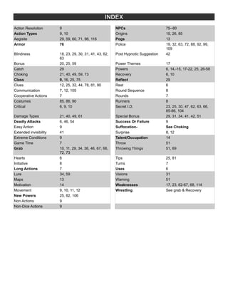 INDEX
Action Resolution 9 NPCs 75--80
Action Types 9, 10 Origins 15, 26, 85
Aegisite 29, 59, 60, 71, 96, 116 Pogs 13
Armor 76 Police 19, 32, 63, 72, 88, 92, 99,
109
Blindness 18, 23, 29, 30, 31, 41, 43, 62,
63
Post Hypnotic Suggestion 42
Bonus 20, 25, 59 Power Themes 17
Catch 29 Powers 6, 14,-15, 17-22, 25, 26-58
Choking 21, 40, 49, 59, 73 Recovery 6, 10
Class 9, 16, 25, 75 Reflect 29
Clues 12, 25, 32, 44, 78, 81, 90 Rest 6
Communication 7, 12, 105 Round Sequence 8
Cooperative Actions 7 Rounds 7
Costumes 85, 86, 90 Runners 8
Critical 6, 9, 10 Secret I.D. 23, 25, 30, 47, 62, 63, 66,
85-86, 104
Damage Types 21, 40, 49, 61 Special Bonus 29, 31, 34, 41, 42, 51
Deadly Attacks 6, 46, 54 Success Or Failure 9
Easy Action 9 Suffocation- See Choking
Extended invisibility 41 Surprise 8, 12
Extreme Conditions 9 Talent/Occupation 14
Game Time 7 Throw 51
Grab 10, 11, 29, 34, 36, 46, 67, 68,
72, 73
Throwing Things 51, 69
Hearts 6 Tips 25, 81
Initiative 8 Turns 7
Long Actions 7 Uses 6
Lure 34, 59 Visions 31
Maps 13 Warning 51
Motivation 14 Weaknesses 17, 23, 62-67, 68, 114
Movement 9, 10, 11, 12 Wrestling See grab & Recovery
New Powers 25, 82, 106
Non Actions 9
Non-Dice Actions 9
 