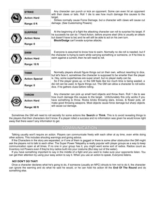 STRIKE Any character can punch or kick an opponent. Some can even hit an opponent
with their claws or tails. Roll 1 die to see how much damage this causes to the
target.
Strikes normally cause Force Damage, but a character with claws will cause cut
damage. (See Customizing Powers)
Action: Hard
Range: 0 ft
SURPRISE At the beginning of a fight the attacking character can roll to surprise his target. If
he succeeds he can do 1 Hard Action, before anyone else! (this is usually an attack
but doesn't have to be) and he will still be able to act on his own turn.
Block/Dodge can't evade surprise attacks.
Action: None
Range: 0
SWIM Everyone is assumed to know how to swim. Normally no die roll is needed, but if
the character is trying to swim while carrying something or someone, or if he tries to
swim against a current, then he will need to roll.Action: Hard
Range: 10 ft
THINK Normally players should figure things out on their own, without resorting to dice,
but let's face it, sometimes the character is supposed to be smarter than the player
is. Hey, some superheroes are super smart, but no player really can be.
So if the player gives up, or the GM feels like too much time is being wasted, a
die roll can be used, to figure things out. The GM can allow a character to roll extra
dice, if he gathers clues before rolling.
Action: Special
Range: 0
THROW Any character can pick up small hard objects and throw them. Roll 1 die to see
how much damage this causes to the target. Unfortunately this only works if you
have something to throw. Rocks bricks throwing stars, knives, & flower pots, all
make good throwing weapons. Most objects cause force damage but sharp objects
will cause cut damage.
Action: Hard
Range: 60 ft
Sometimes the GM will need to roll secretly for some actions like Search or Think. This is to avoid revealing things to
the players that their characters don’t know. If a player rolled a success and no information was given he would know right
away that there wasn’t any information to get.
COMMUNICATION
Talking usually won't require an action. Players can communicate freely with each other at ay time, even while doing
other actions. This includes shouting warnings and giving advice.
If the Characters in the story are separated, or if one of them is gagged or there is some other obstruction the GM might
ask the players not to talk to each other. The Super Power Telepathy is really popular with player groups as a way to keep
communication open at all times. If no one in your group has it, you might want some sort of radios. Radios count as
Inventory not Powers even if they're tiny radios built into your costume (But stay out of the water).
If you have something important to say in the middle of a fight and you want to make sure your opponents listen. You
can get their attention by using your easy action to say it. When you use an action to speak, Everyone listens.
NO! DON'T DO THAT!
Once a character declares what he's going to do, if someone (usually an NPC) shouts to him not to do it, the character
can ignore the warning and do what he said he would, or he can hold his action till the End Of The Round and do
something else.
 