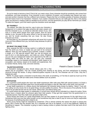 CREATING CHARACTERS
BACKGROUND
So you're ready to become a hero? First of all, you need a story. Every character should be somebody, who comes from
somewhere, and does something. If the character is just a collection of powers, you'll probably lose interest very soon,
and start another character that has a different set of powers. Players like that run endless parades of faceless characters
that don't leave much of an impression. However, if you create a character that you can really get into, then a role playing
game can become a creative outlet as valuable as any art form, and the adventures you play will be memories you create.
To make this happen, you'll first need to give the character some real depth.
BE YOURSELF
The easiest, and often the most fun, way to give your character a
background is to pretend that you somehow got super powers and
that this character is you, or at least an alternate version of you, who
lives in a world where people have super powers. Now his secret
identity is you. He goes to the same school or has the same job as
you and he knows everything that you know. He also knows
everyone you know.
As time goes on, the character's adventures will cause him to grow
more and more different from you, but that's okay because it's part of
the game.
BE WHAT YOU WANT TO BE
Now, suppose the GM is running a game in a setting far removed
from the world you know, or maybe you just want to be someone
different. Have you ever wanted to be a scientist, a lawyer, a soldier,
a knight, or a 100 year-old wizard? Well, you can be anyone you
want to be in a role playing game. Just make up a story. Whatever
you put into your background needs to be approved by the GM, but
working within the limits he sets, you can give your character
knowledge, based on his interests and education; skills, based on his
occupation; and motives, based on his beliefs and experiences. Not
to mention friends, family, rivals, and even enemies.
TALENT/OCCUPATION
A character's background story should always give him a few
talents and an occupation. This can include anything from drawing to sky diving, and from astrophysics to knowing
shortcuts through the woods. If using a talent/occupation requires a die roll, The character can roll 3 dice. Only the 2
highest are used.
NOTE: If a player wants a character to be the best in the world, at something, or if he tries to soak too much out of his
character’s story, the GM can make some of these abilities count as powers.
MOTIVATION
In a superhero world people who have near death experiences often walk away filled with special powers or at least a
sense of purpose that sets them apart from normal people and begins a new life; often with a new name, and new look.
A near death experience is a literary device that represents the character being chosen by destiny, “reborn” if you will.
This calling not only moves him to do great things, but also justifies his actions. This is the source of his authority. It's the
reason he can take the law into his own hands, without fear, and without being nuts.
In a world where the legal system is inadequate or corrupt many heroes will be motivated by a desire for justice. Some
heroes have a mission given by whoever gave them their powers. If they got their powers from the government or a
corporate sponsor, then they might even get paid to fight crime.
Some heroes see Power as a great responsibility and use their powers to do good because it's the right thing to do.
Sometimes that's just how they were brought up but sometimes they feel a need to pay for some evil they're responsible
for because of something they did or failed to do.
Some young heroes might be motivated by excitement. (This is almost certainly the reason the player is playing this
game.) But a motive like this wouldn't last, for a character who has to do legwork, or sit on long stakeouts, waiting for
something to happen. This character is going to need a backup motive or powers that take most of the real work out of
fighting crime.
Paladin's Classic Costume
 